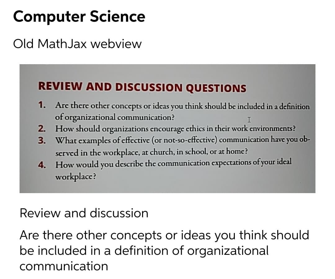 Computer Science
Old MathJax webview
REVIEW AND DISCUSSION QUESTIONS
1. Arc there other concepts or idcas you think should be included in a definition
of organizational communication?
2. How should organizations cncourage cthics in their work cnvironments?
3. What examples of cffective (or not-so-cffective) communication have you ob-
scrved in the workplace, at church, in school, or at homc?
4. How would you describe the communication cxpectations of your idcal
workplacc?
Review and discussion
Are there other concepts or ideas you think should
be included in a definition of organizational
communication
