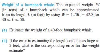 Weight of a humpback whale The expected weight W
(in tons) of a humpback whale can be approximated
from its length L (in feet) by using W = 1.70L – 42.8 for
30 sLs 50.
(a) Estimate the weight of a 40-foot humpback whale.
(b) If the error in estimating the length could be as large as
2 feet, what is the corresponding error for the weight
estimate?
