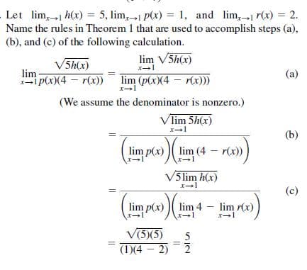 Let lim, 1 h(x) = 5, lim, 1 p(x) = 1, and lim, 1 r(x) = 2.
Name the rules in Theorem 1 that are used to accomplish steps (a),
(b), and (c) of the following calculation.
%3D
lim V5h(x)
V5h(x)
lim
i p(x)(4 – r(x))
(a)
lim (p(x)(4 – r(x)))
(We assume the denominator is nonzero.)
Vlim 5h(x)
(b)
lim p(x) ) lim (4 – r(x))
V5lim h(x)
(c)
lim p(x)
lim 4
lim r(x)
V(5)(5)
(1)(4 – 2)
2

