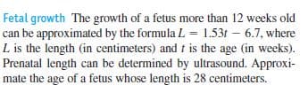 Fetal growth The growth of a fetus more than 12 weeks old
can be approximated by the formula L = 1.53t – 6.7, where
L is the length (in centimeters) and f is the age (in weeks).
Prenatal length can be determined by ultrasound. Approxi-
mate the age of a fetus whose length is 28 centimeters.
