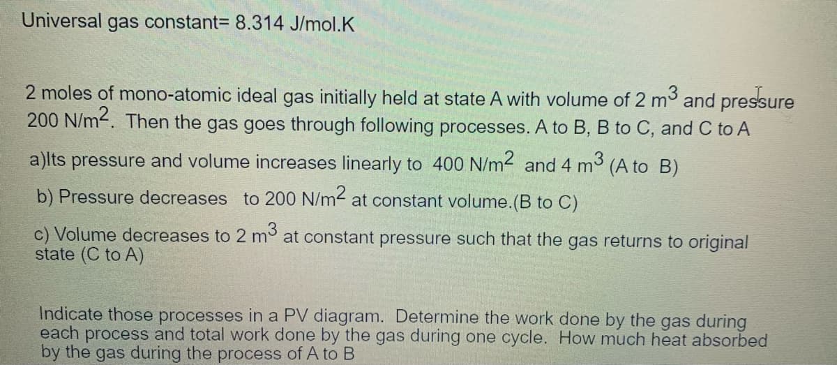 Universal gas constant= 8.314 J/mol.K
2 moles of mono-atomic ideal gas initially held at state A with volume of 2 m and pressure
200 N/m2. Then the gas goes through following processes. A to B, B to C, and C to A
a)lts pressure and volume increases linearly to 400 N/m2 and 4 m3 (A to B)
b) Pressure decreases to 200 N/m2 at constant volume.(B to C)
c) Volume decreases to 2 mo at constant pressure such that the gas returns to original
state (C to A)
Indicate those processes in a PV diagram. Determine the work done by the gas during
each process and total work done by the gas during one cycle. How much heat absorbed
by the gas during the process of A to B
