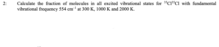 Calculate the fraction of molecules in all excited vibrational states for 3"C³$Cl with fundamental
vibrational frequency 554 cm¯' at 300 K, 1000 K and 2000 K.
