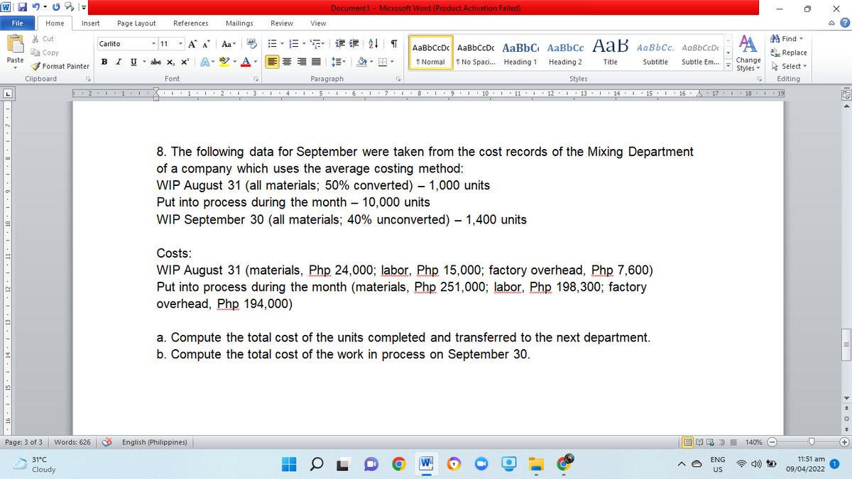 Document1 - Microsoft Word (Product Activation Failed)
File
Home
Insert
Page Layout
References
Mailings
Review
View
ది
* Cut
A
- 11
- A A
=,三,
详
A Find-
Aal
Carlito
Aa
AаBbCcDc AaBьссDс AaBbС AаBbСс А ав Аавьсс. AаВЬСсDt
E Copy
ahe Replace
B I U
abe x, x A
Paste
VFormat Painter
I Normal
I No Spaci.. Heading 1
Heading 2
Title
Subtitle
Subtle Em...
Change
A Select -
Styles
Clipboard
Font
Paragraph
Styles
Editing
L
| 2.I· 1 •l : 1 I 2 · :3 · I 4. 5 : L 6 · O7:L: 8I 9 10 I 11 · 1 • 12:I 13: 14: L 15 · 16 :A· 17:I 18.I 19
• 13 . I
• 18 . I· 19
8. The following data for September were taken from the cost records of the Mixing Department
of a company which uses the average costing method:
WIP August 31 (all materials; 50% converted) – 1,000 units
Put into process during the month – 10,000 units
WIP September 30 (all materials; 40% unconverted) – 1,400 units
Costs:
WIP August 31 (materials, Php 24,000; labor, Php 15,000; factory overhead, Php 7,600)
Put into process during the month (materials, Php 251,000; labor, Php 198,300; factory
overhead, Php 194,000)
a. Compute the total cost of the units completed and transferred to the next department.
b. Compute the total cost of the work in process on September 30.
Page: 3 of 3
Words: 626 English (Philippines)
目 昆三三
140%
31°C
ENG
11:51 am
Cloudy
US
09/04/2022
