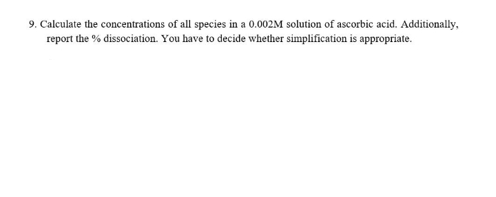 9. Calculate the concentrations of all species in a 0.002M solution of ascorbic acid. Additionally,
report the % dissociation. You have to decide whether simplification is appropriate.
