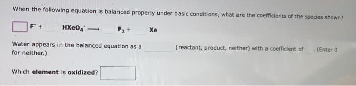 When the following equation is balanced properly under basic conditions, what are the coefficients of the species shown?
HXeO,
F2 +
Xe
-
Water appears in the balanced equation as a
for neither.)
(reactant, product, neither) with a coefficient of
.(Enter 0
Which element is oxidized?
