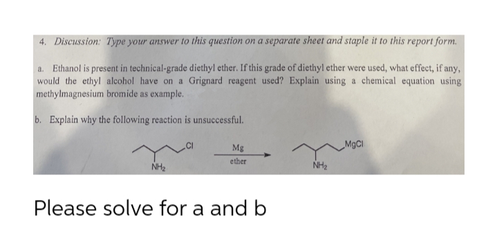 4. Discussion: Type your answer to this question on a separate sheet and staple it to this report form.
a. Ethanol is present in technical-grade diethyl ether. If this grade of diethyl ether were used, what effect, if any,
would the ethyl alcohol have on a Grignard reagent used? Explain using a chemical equation using
methylmagnesium bromide as example.
b. Explain why the following reaction is unsuccessful.
Mg
ether
NH2
NH2
Please solve for a and b
