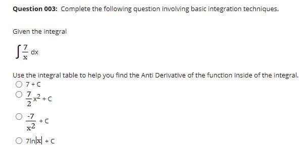 Question 003: Complete the following question involving basic integration techniques.
Given the integral
dx
Use the integral table to help you find the Anti Derivative of the function inside of the integral.
O 7+C
O 7
-7
+ C
x2
O 7inlx|
+ C
