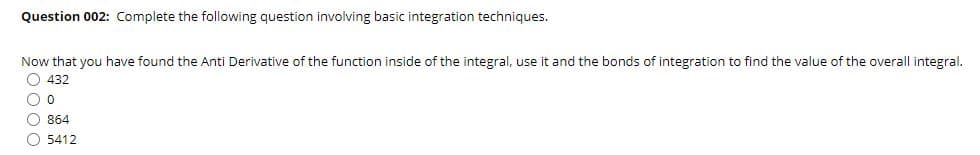 Question 002: Complete the following question involving basic integration techniques.
Now that you have found the Anti Derivative of the function inside of the integral, use it and the bonds of integration to find the value of the overall integral.
O 432
O 864
O 5412
