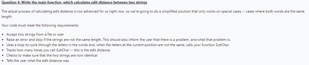 Question
4: Write the main function, which calculates edit distance between two strings
The actual process of calculating edit distance is too advanced for us right now, so we're going to do a simplified solution that only works on special cases -- cases where both words are the same
length.
Your code must meet the following requirements:
• Accept two strings from a file or user
• Raise an error and stop if the strings are not the same length. This should also inform the user that there is a problem, and what that problem is.
• Uses a loop to cycle through the letters in the words and, when the letters at the current position are not the same, calls your function SubChar.
Tracks how many times you call SubChar -- this is the edit distance.
• Checks to make sure that the two strings are now identical
• Tells the user what the edit distance was.