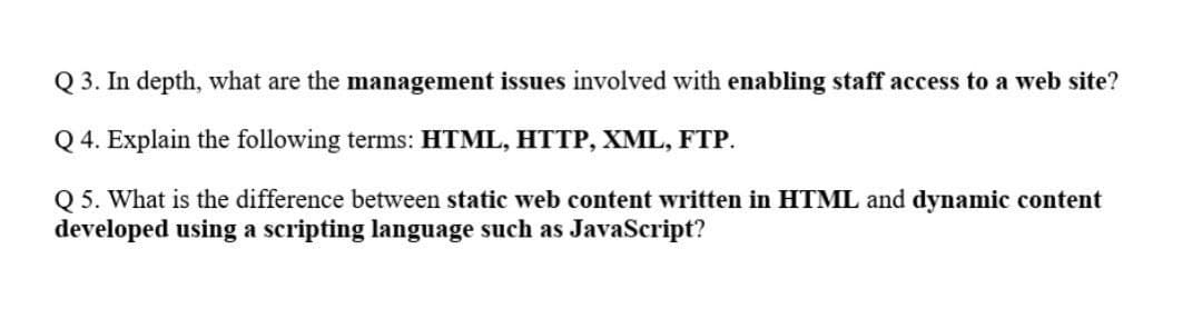 Q 3. In depth, what are the management issues involved with enabling staff access to a web site?
Q 4. Explain the following terms: HTML, HTTP, XML, FTP.
Q 5. What is the difference between static web content written in HTML and dynamic content
developed using a scripting language such as JavaScript?

