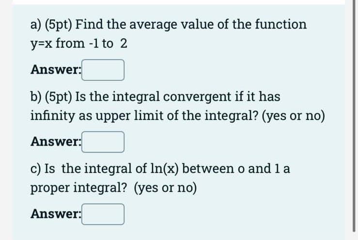 a) (5pt) Find the average value of the function
y=x from -1 to 2
Answer:
b) (5pt) Is the integral convergent if it has
infinity as upper limit of the integral? (yes or no)
Answer:
c) Is the integral of In(x) between o and 1 a
proper integral? (yes or no)
Answer:
