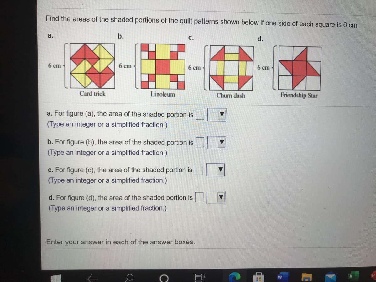 Find the areas of the shaded portions of the quilt patterns shown below if one side of each square is 6 cm.
а.
b.
с.
d.
6 сm
6 ст
6 ст
6 ст
Card trick
Linoleum
Chum dash
Friendship Star
a. For figure (a), the area of the shaded portion is
(Type an integer or a simplified fraction.)
b. For figure (b), the area of the shaded portion is
(Type an integer or a simplified fraction.)
c. For figure (c), the area of the shaded portion is
(Type an integer or a simplified fraction.)
d. For figure (d), the area of the shaded portion is
(Type an integer or a simplified fraction.)
Enter your answer in each of the answer boxes.
