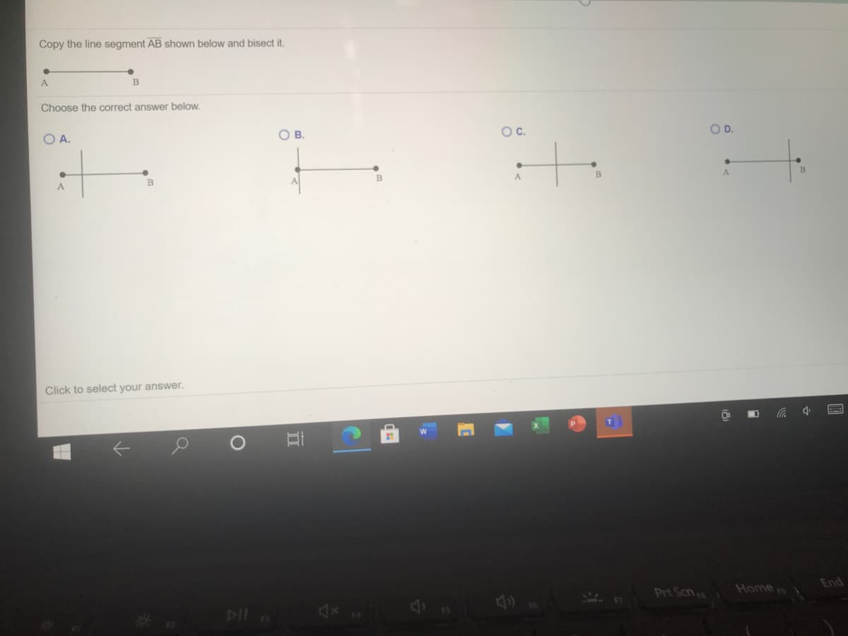 Copy the line segment AB shown below and bisect it.
A
Choose the correct answer below.
O B.
Oc.
OD.
O A.
B
A
BE
A
Click to select your answer.
Home
End
Prt Scn
DIl
