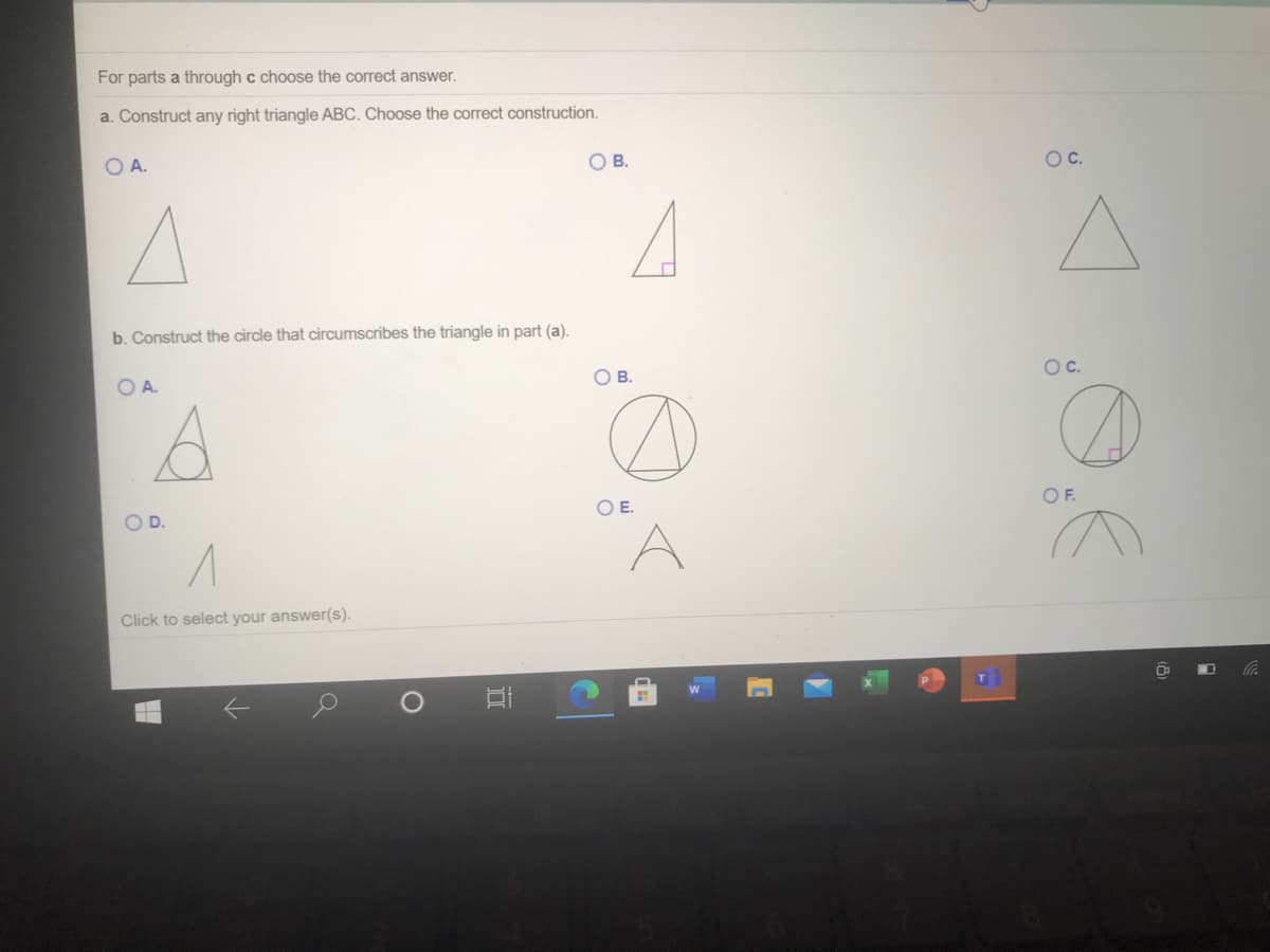 For parts a through c choose the correct answer.
a. Construct any right triangle ABC. Choose the correct construction.
OA.
ов.
Oc.
b. Construct the circle that circumscribes the triangle in part (a).
OC.
OB.
OA.
OF.
OE.
OD.
Click to select your answer(s).
