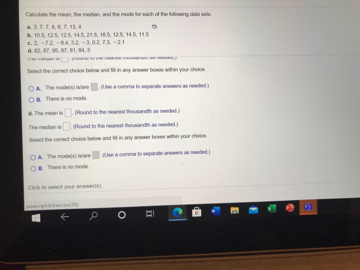 Calculate the mean, the median, and the mode for each of the following data sets.
a. 3, 7, 7, 8, 6, 7, 13, 4
b. 10.5, 12.5, 12.5, 14.5, 21.5, 16.5, 12.5, 14.5, 11.5
c. 2, -7.2, -8.4, 3.2, -3, 0.2, 7.3, -2.1
d. 82, 87, 95, 87, 81, 84, 5
Select the correct choice below and fill in any answer boxes within your choice.
O A. The mode(s) is/are
(Use a comma to separate answers as needed.)
O B. There is no mode.
d. The mean is. (Round to the nearest thousandth as needed.)
The median is. (Round to the nearest thousandth as needed.)
Select the correct choice below and fill in any answer boxes within your choice.
O A. The mode(s) is/are
(Use a comma to separate answers as needed.)
O B. There is no mode.
Click to select your answer(s).
javascript:doExercise(39);
