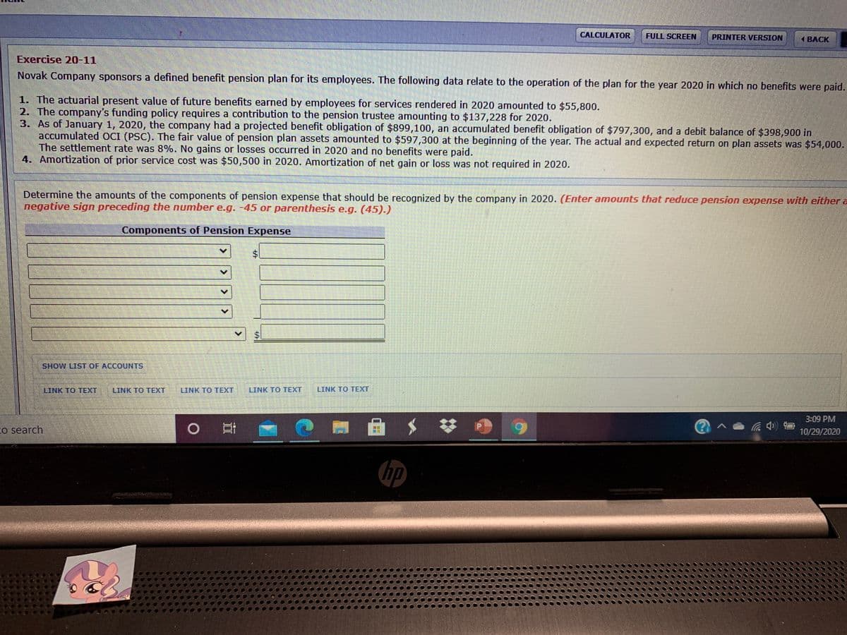 CALCULATOR
FULL SCREEN
PRINTER VERSION
ВАСK
Exercise 20-11
Novak Company sponsors a defined benefit pension plan for its employees. The following data relate to the operation of the plan for the year 2020 in which no benefits were paid.
1. The actuarial present value of future benefits earned by employees for services rendered in 2020 amounted to $55,800.
2. The company's funding policy requires a contribution to the pension trustee amounting to $137,228 for 2020.
3. As of January 1, 2020, the company had a projected benefit obligation of $899,100, an accumulated benefit obligation of $797,300, and a debit balance of $398,900 in
accumulated OCI (PSC). The fair value of pension plan assets amounted to $597,300 at the beginning of the year. The actual and expected return on plan assets was $54,000.
The settlement rate was 8%. No gains or losses occurred in 2020 and no benefits were paid.
4. Amortization of prior service cost was $50,500 in 2020. Amortization of net gain or loss was not required in 2020.
Determine the amounts of the components of pension expense that should be recognized by the company in 2020. (Enter amounts that reduce pension expense with either a
negative sign preceding the number e.g. -45 or parenthesis e.g. (45).)
Components of Pension Expense
$1
SHOW LIST OF ACCOUNTS
LINK TO TEXT
LINK TO TEXT
LINK TO TEXT
LINK TO TEXT
LINK TO TEXT
3:09 PM
o search
0 回
(?)^
10/29/2020
hp
Hasbro 2014
%24
624
