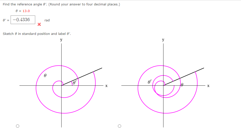 Find the reference angle 0'. (Round your answer to four decimal places.)
e = 13.0
e' =
-0.4336
rad
Sketch e in standard position and label 0'.
y
y
