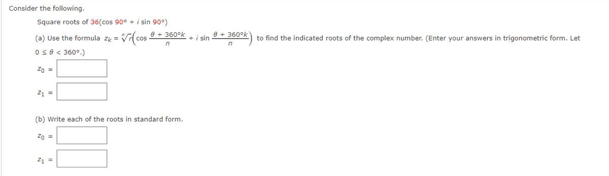 Consider the following.
Square roots of 36(cos 90° + i sin 90°)
e + 360°k
e + 360°k
(a) Use the formula zy =
cos
+i sin
to find the indicated roots of the complex number. (Enter your answers in trigonometric form. Let
in
Os0< 360°.)
Zo =
21 =
(b) Write each of the roots in standard form.
Zn =
21 =
