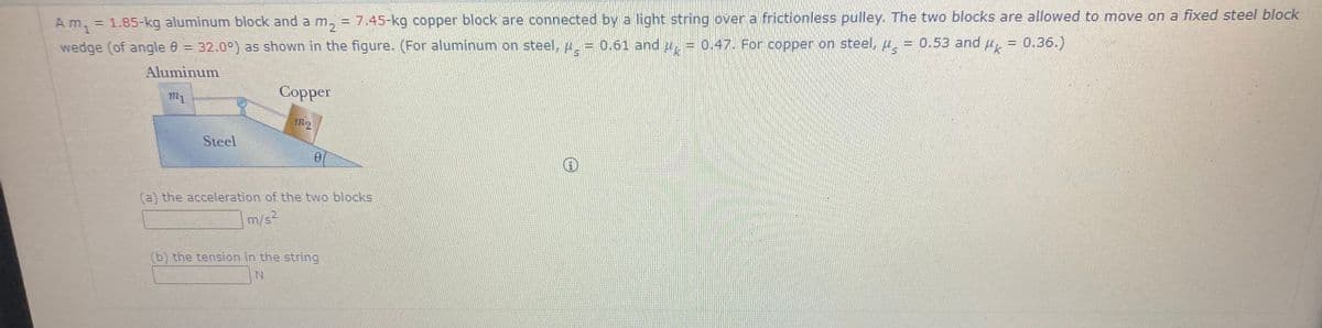 Am
1.85-kg aluminum block and a m, = 7.45-kg copper block are connected by a light string over a frictionless pulley. The two blocks are allowed to move on a fixed steel block
%3D
wedge (of angle 0 = 32.0°) as shown in the figure. (For aluminum on steel, p.= 0.61 and u, = 0.47. For copper on steel, u
= 0.53 and , = 0.36.)
Aluminum
m1
Copper
m2
Steel
(a) the acceleration of the two blocks
m/s2
(b) the tension in the string
