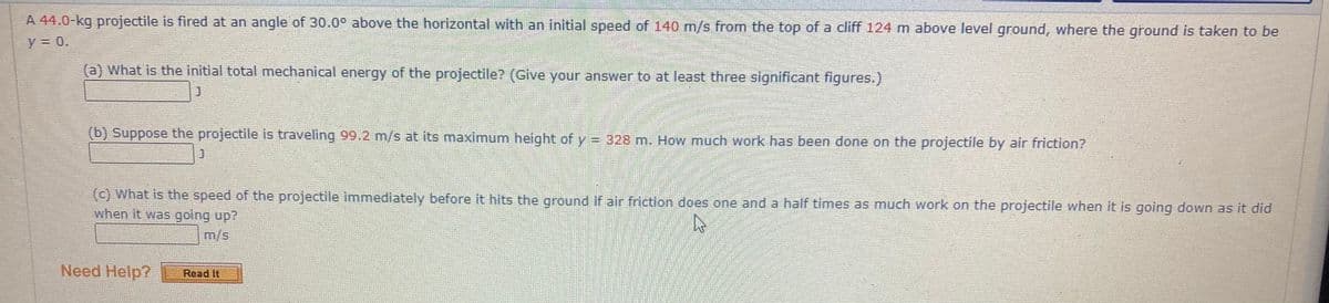 A 44.0-kg projectile is fired at an angle of 30.0° above the horizontal with an initial speed of 140 m/s from the top of a cliff 124 m above level ground, where the ground is taken to be
y = 0.
(a) What is the initial total mechanical energy of the projectile? (Give your answer to at least three significant figures.)
(b) Suppose the projectile is traveling 99.2 m/s at its maximum height of y = 328 m. How much work has been done on the projectile by air friction?
(c) What is the speed of the projectile immediately before it hits the ground if air friction does one and a half times as much work on the projectile when it is going down as it did
when it was going up?
m/s
Need Help?
Read It
