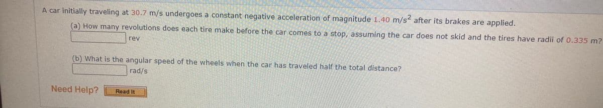 2.
A car initially traveling at 30.7 m/s undergoes a constant negative acceleration of magnitude 1.40 m/s after its brakes are applied.
(a) How many revolutions does each tire make before the car comes to a stop, assuming the car does not skid and the tires have radii of 0.335 m?
rev
(b) What is the angular speed of the wheels when the car has traveled half the total distance?
rad/s
Need Help?
Read It
