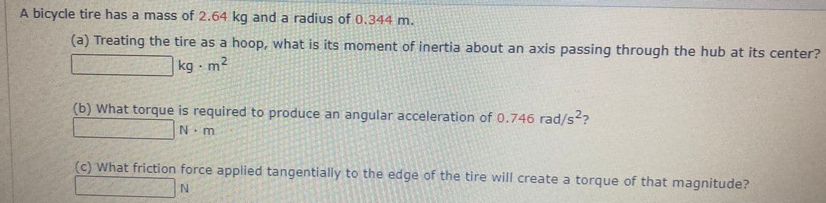 A bicycle tire has a mass of 2.64 kg and a radius of 0.344 m.
(a) Treating the tire as a hoop, what is its moment of inertia about an axis passing through the hub at its center?
kg m?
(b) What torque is required to produce an angular acceleration of 0.746 rad/s2?
N m
(c) What friction force applied tangentially to the edge of the tire will create a torque of that magnitude?
N.
