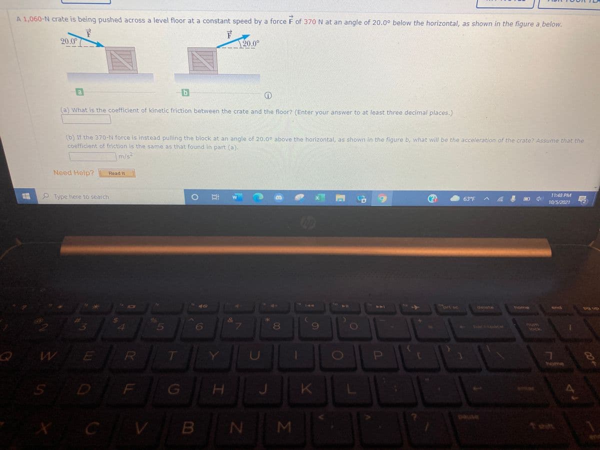 A 1,060-N crate is being pushed across a level floor at a constant speed by a force F of 370 N at an angle of 20.0° below the horizontal, as shown in the figure a below.
20.0°
20.0°
a
(a) What is the coefficient of kinetic friction between the crate and the floor? (Enter your answer to at least three decimal places.)
(b) If the 370-N force is instead pulling the block at an angle of 20.00 above the horizontal, as shown in the figure b, what will be the acceleration of the crate? Assume that the
coefficient of friction is the same as that found in part (a).
m/s-
Need Help?
Read It
典X G
11:48 PM
Type here to search
63°F
10/5/2021
ho
144
ort sc
delete
home
end
an od
&
lock
W E
R
home
X CV
ned
B
MI
00
