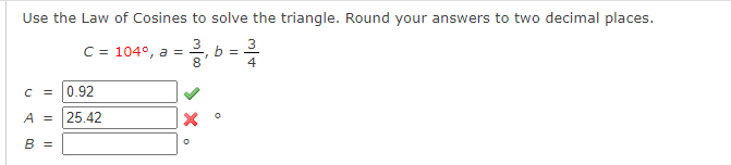 Use the Law of Cosines to solve the triangle. Round your answers to two decimal places.
3
C = 104°, a =
8
b =
4
C = 0.92
A = 25.42
В 3
