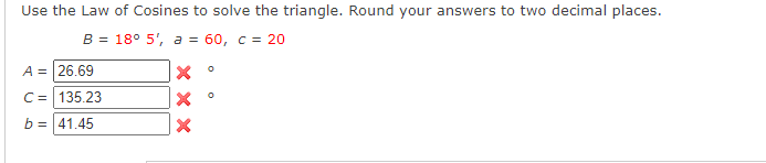 Use the Law of Cosines to solve the triangle. Round your answers to two decimal places.
B = 18° 5', a = 60, c = 20
A = 26.69
C= 135.23
b = 41.45
