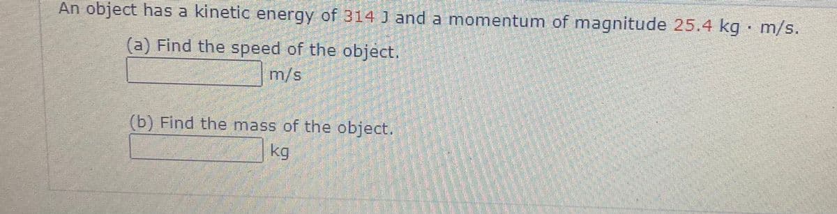 An object has a kinetic energy of 314 J and a momentum of magnitude 25.4 kg · m/s.
(a) Find the speed of the object.
m/s
(b) Find the mass of the object.
kg
