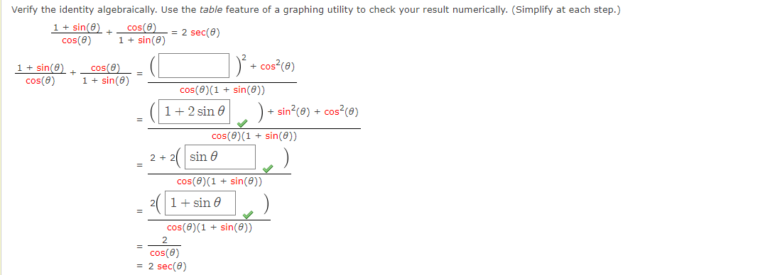 Verify the identity algebraically. Use the table feature of a graphing utility to check your result numerically. (Simplify at each step.)
1+ sin(8)
cos(8)
cos(e)
1 + sin(0)
= 2 sec(0)
1 + sin(0)
cos(8)
cos(0)
1 + sin(8)
D + cos (0)
+
cos(0)(1 + sin(0))
1+2 sin 0
) + sin?(0) + cos?(0)
cos(0)(1 + sin())
2( sin e
2 +
cos(0)(1 + sin(0))
21+ sin 0
cos(0)(1 + sin(e))
cos(e)
= 2 sec(0)

