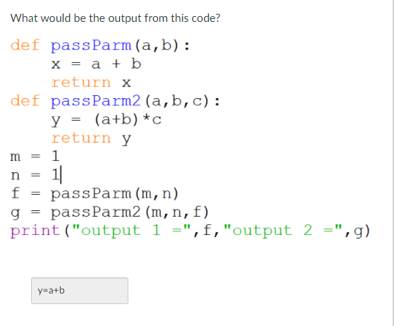 What would be the output from this code?
def passParm(a,b):
x = a + b
return x
def passParm2 (a,b,c):
y = (a+b)*c
return y
m = 1
1|
passParm(m,n)
g = passParm2 (m,n,f)
print("output 1 =",f,"output 2 =",g)
f
y=a+b
