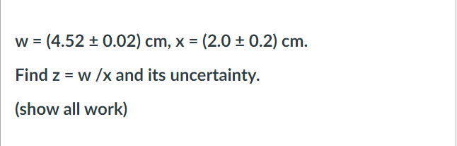 w = (4.52 + 0.02) cm, x = (2.0 ± 0.2) cm.
Find z = w /x and its uncertainty.
(show all work)
