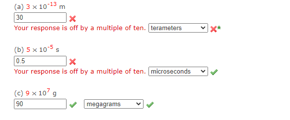 (a) 3 x 10-13 m
30
Your response is off by a multiple of ten. terameters
(b) 5 x 10-5 s
0.5
Your response is off by a multiple of ten. microseconds
(c) 9 x 107 g
90
megagrams
