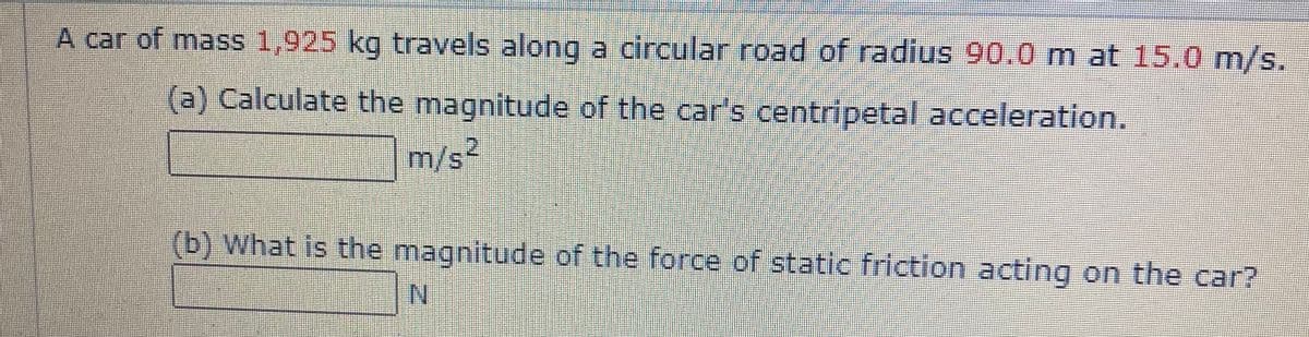 A car of mass 1,925 kg travels along a circular road of radius 90.0 m at 15.0 m/s.
(a) Calculate the magnitude of the car's centripetal acceleration.
m/s2
(b) What is the magnitude of the force of static friction acting on the car?
N.
