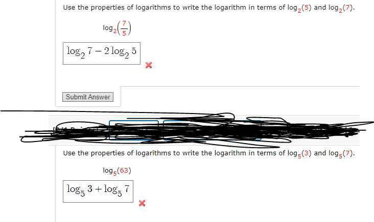 Use the properties of logarithms to write the logarithm in terms of log, (5) and log, (7).
log2=
log, 7 – 2 log, 5
Submit Answer
Use the properties of logarithms to write the logarithm in terms of log (3) and log (7).
log (63)
log, 3 + log, 7

