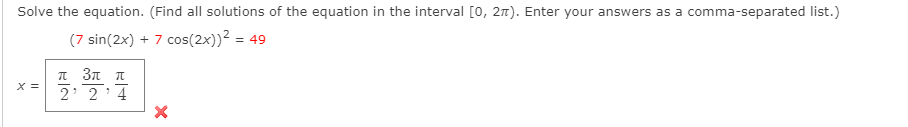 Solve the equation. (Find all solutions of the equation in the interval [0, 27). Enter your answers as a comma-separated list.)
(7 sin(2x) + 7 cos(2x))² = 49
π3ππ
X =
2 2 4
