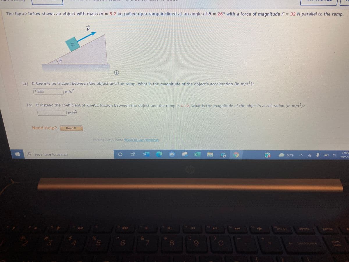 The figure below shows an object with mass m = 5.2 kg
pulled up a ramp inclined at an angle of 6 = 26° with a force of magnitude F = 32 N parallel to the ramp.
F
(a) If there is no friction between the object and the ramp, what is the magnitude of the object's acceleration (in m/s )?
1853
m/s2
(b) If instead the coefficient of kinetic friction between the object and the ramp is 0.12, what is the magnitude of the object's acceleration (in m/s-)?
m/s2
Need Help?
Read It
Mewing SaveoWork Revert rO L38: Response
11:49
Type here to search
63°F
10/5/2
prt sc
delete
home
081
hum
ock
