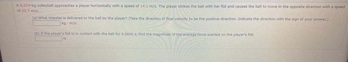 A 0.274-kg volleyball approaches a player horizontally with a speed of 14.1 m/s. The player strikes the ball with her fist and causes the ball to move in the opposite direction with a speed
of 22.7 m/s.
(a) What impulse is delivered to the ball by the player? (Take the direction of final velocity to be the positive direction. Indicate the direction with the sign of your answer.)
kg - m/s
(b) If the player's fist is in contact with the ball for 0.0600 s, fnd the magnitude of the averace force exerted on the player's fist.
