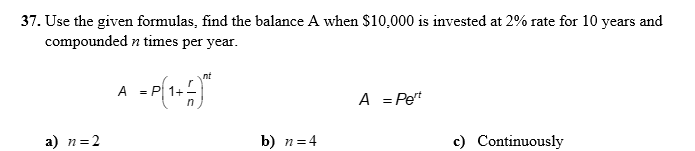 37. Use the given formulas, find the balance A when $10,000 is invested at 2% rate for 10 years and
compounded n times per year.
nt
A = P 1+-
A = Pet
a) n=2
b) n=4
c) Continuously
