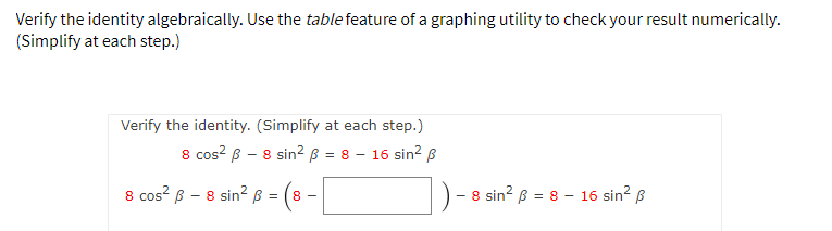 Verify the identity algebraically. Use the table feature of a graphing utility to check your result numerically.
(Simplify at each step.)
Verify the identity. (Simplify at each step.)
8 cos? B – 8 sin2² ß = 8 – 16 sin? ß
8 cos? B - 8 sin² B =
8 sin? B = 8 - 16 sin? B
৪ =
