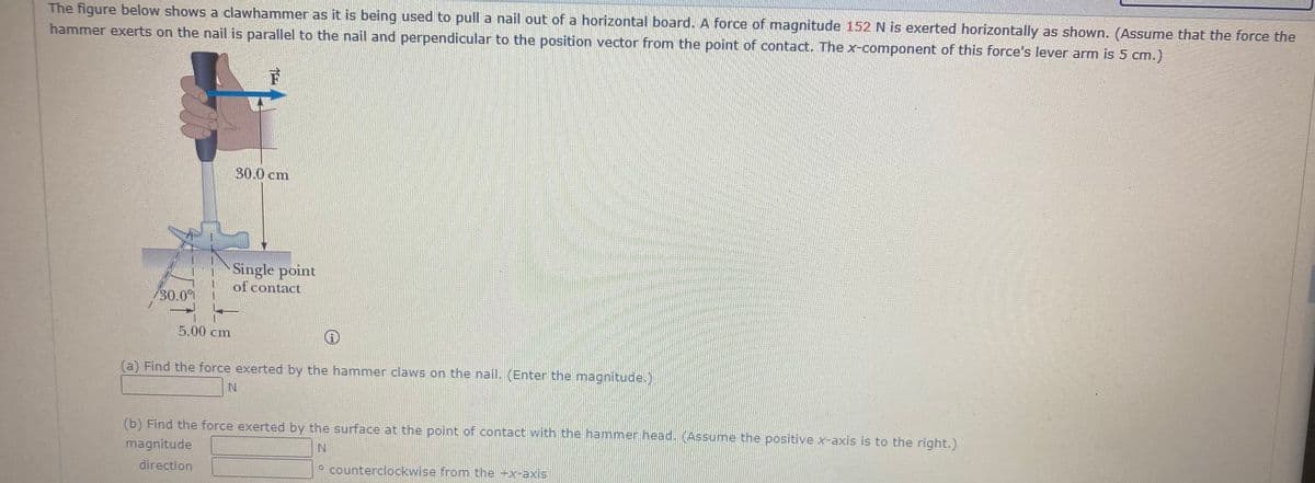 The figure below shows a clawhammer as it is being used to pull a nail out of a horizontal board. A force of magnitude 152 N is exerted horizontally as shown. (Assume that the force the
hammer exerts on the nail is parallel to the nail and perpendicular to the position vector from the point of contact. The x-component of this force's lever arm is 5 cm.)
30.0 cm
Single point
of contact
30.0%
5.00 cm
(a) Find the force exerted by the hammer claws on the nail. (Enter the magnitude.)
N.
(b) Find the force exerted by the surface at the point of contact with the hammer head. (Assume the positive x-axis is to the right.)
magnitude
direction
° counterclockwise from the -x-axis
