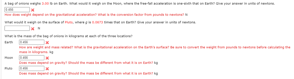 A bag of onions weighs 3.00 lb on Earth. What would it weigh on the Moon, where the free-fall acceleration is one-sixth that on Earth? Give your answer in units of newtons.
0.456
How does weight depend on the gravitational acceleration? What is the conversion factor from pounds to newtons? N
What would it weigh on the surface of Pluto, where g is 0.0673 times that on Earth? Give your answer in units of newtons.
What is the mass of the bag of onions in kilograms at each of the three locations?
Earth
0.456
How are weight and mass related? What is the gravitational acceleration on the Earth's surface? Be sure to convert the weight from pounds to newtons before calculating the
mass in kilograms. kg
Мoon
0.456
Does mass depend on gravity? Should the mass be different from what it is on Earth? kg
Pluto
0.456
Does mass depend on gravity? Should the mass be different from what it is on Earth? kg
