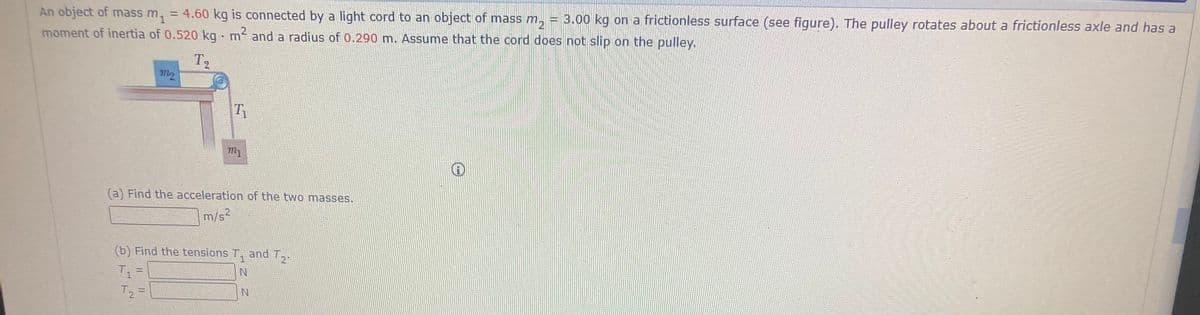 An object of mass m, = 4.60 kg is connected by a light cord to an object of mass m, = 3.00 kg on a frictionless surface (see figure). The pulley rotates about a frictionless axle and has a
moment of inertia of 0.520 kg m and a radius of 0.290 m. Assume that the cord does not slip on the pulley.
2
T2
(a) Find the acceleration of the two masses.
m/s2
(b) Find the tensions T,
and 12
T.
T =
T2 =
