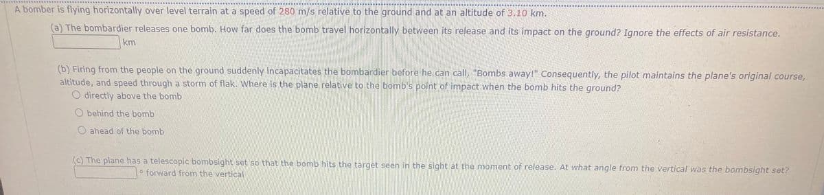 A bomber is flying horizontally over level terrain at a speed of 280 m/s relative to the ground and at an altitude of 3.10 km.
(a) The bombardier releases one bomb. How far does the bomb travel horizontally between its release and its impact on the ground? Ignore the effects of air resistance.
km
(b) Firing from the people on the ground suddenly incapacitates the bombardier before he can call, "Bombs away!" Consequently, the pilot maintains the plane's original course,
altitude, and speed through a storm of flak. Where is the plane relative to the bomb's point of impact when the bomb hits the ground?
O directly above the bomb
O behind the bomb
O ahead of the bomb
(c) The plane has a telescopic bombsight set so that the bomb hits the target seen in the sight at the moment of release. At what angle from the vertical was the bombsight set?
o forward from the vertical
