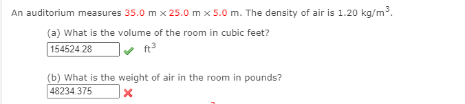 An auditorium measures 35.0 m x 25.0 m x 5.0 m. The density of air is 1.20 kg/m3.
(a) What is the volume of the room in cubic feet?
154524.28
ft3
(b) What is the weight of air in the room in pounds?
48234.375
