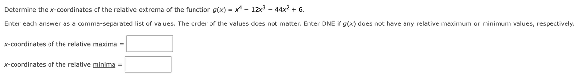 Determine the x-coordinates of the relative extrema of the function g(x) = x4 − 12x³ − 44x² + 6.
Enter each answer as a comma-separated list of values. The order of the values does not matter. Enter DNE if g(x) does not have any relative maximum or minimum values, respectively.
x-coordinates of the relative maxima
x-coordinates of the relative minima