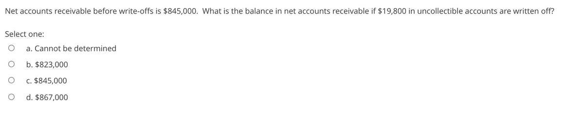 Net accounts receivable before write-offs is $845,000. What is the balance in net accounts receivable if $19,800 in uncollectible accounts are written off?
Select one:
a. Cannot be determined
b. $823,000
c. $845,000
d. $867,000
