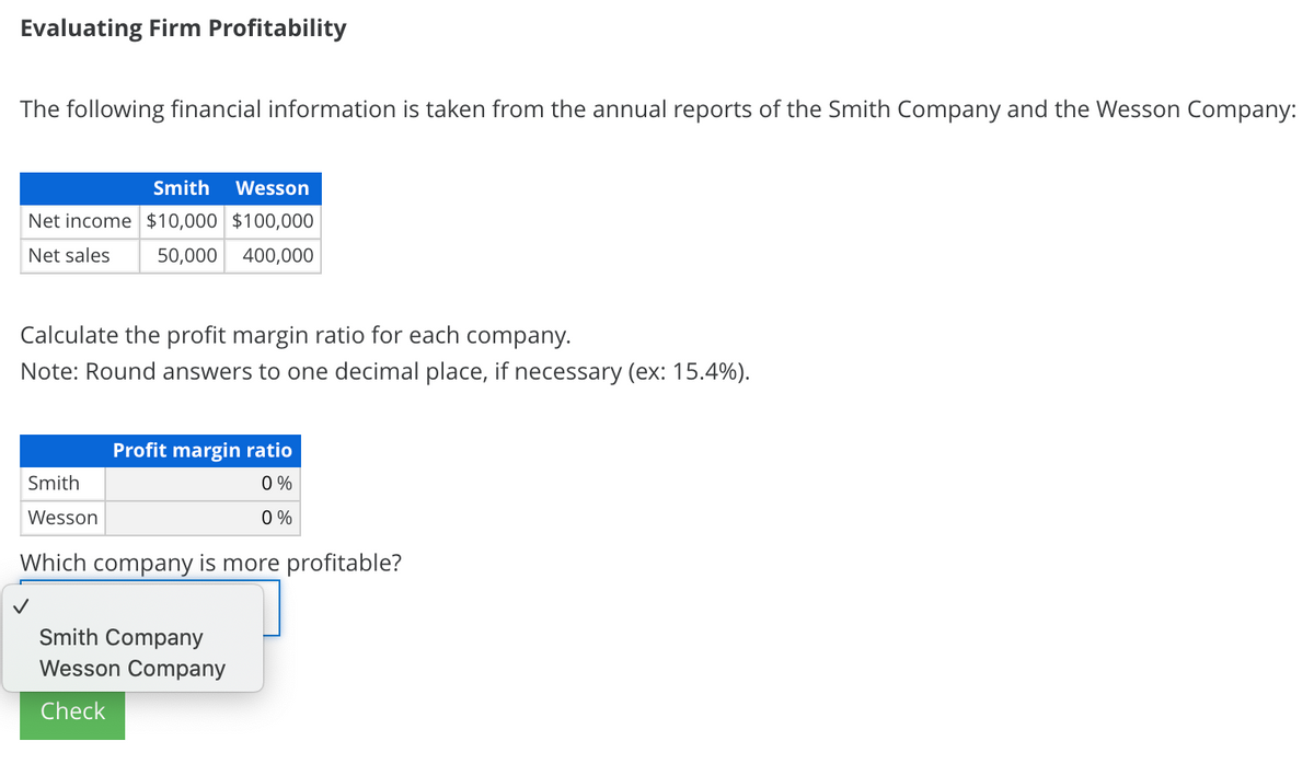 Evaluating Firm Profitability
The following financial information is taken from the annual reports of the Smith Company and the Wesson Company:
Smith
Wesson
Net income $10,000 $100,000
Net sales
50,000
400,000
Calculate the profit margin ratio for each company.
Note: Round answers to one decimal place, if necessary (ex: 15.4%).
Profit margin ratio
Smith
0 %
Wesson
0 %
Which company is more profitable?
Smith Company
Wesson Company
Check
