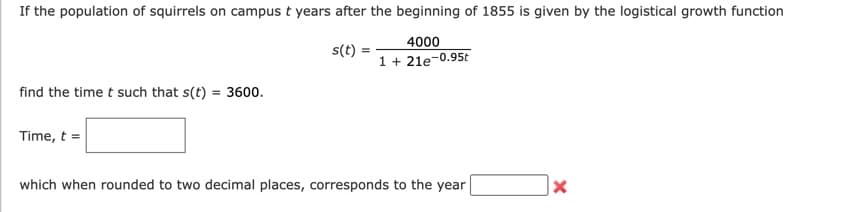 If the population of squirrels on campus t years after the beginning of 1855 is given by the logistical growth function
4000
1 + 21e-0.95t
find the time t such that s(t) = 3600.
Time, t =
s(t) =
which when rounded to two decimal places, corresponds to the year
X